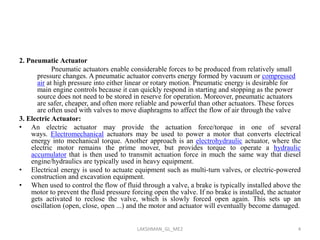 2. Pneumatic Actuator
Pneumatic actuators enable considerable forces to be produced from relatively small
pressure changes. A pneumatic actuator converts energy formed by vacuum or compressed
air at high pressure into either linear or rotary motion. Pneumatic energy is desirable for
main engine controls because it can quickly respond in starting and stopping as the power
source does not need to be stored in reserve for operation. Moreover, pneumatic actuators
are safer, cheaper, and often more reliable and powerful than other actuators. These forces
are often used with valves to move diaphragms to affect the flow of air through the valve
3. Electric Actuator:
• An electric actuator may provide the actuation force/torque in one of several
ways. Electromechanical actuators may be used to power a motor that converts electrical
energy into mechanical torque. Another approach is an electrohydraulic actuator, where the
electric motor remains the prime mover, but provides torque to operate a hydraulic
accumulator that is then used to transmit actuation force in much the same way that diesel
engine/hydraulics are typically used in heavy equipment.
• Electrical energy is used to actuate equipment such as multi-turn valves, or electric-powered
construction and excavation equipment.
• When used to control the flow of fluid through a valve, a brake is typically installed above the
motor to prevent the fluid pressure forcing open the valve. If no brake is installed, the actuator
gets activated to reclose the valve, which is slowly forced open again. This sets up an
oscillation (open, close, open ...) and the motor and actuator will eventually become damaged.
4LAKSHMAN_GL_ME2
 