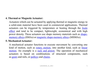 4. Thermal or Magnetic Actuator:
Actuators which can be actuated by applying thermal or magnetic energy to
a solid-state material have been used in commercial applications. Thermal
actuators can be triggered by temperature or heating through the Joule
effect and tend to be compact, lightweight, economical and with high
power density. These actuators use shape memory materials such as shape-
memory alloys (SMAs) or magnetic shape-memory alloys (MSMAs).
5. Mechanical Actuator:
A mechanical actuator functions to execute movement by converting one
kind of motion, such as rotary motion, into another kind, such as linear
motion. An example is a rack and pinion. The operation of mechanical
actuators is based on combinations of structural components, such
as gears and rails, or pulleys and chains.
5LAKSHMAN_GL_ME2
 