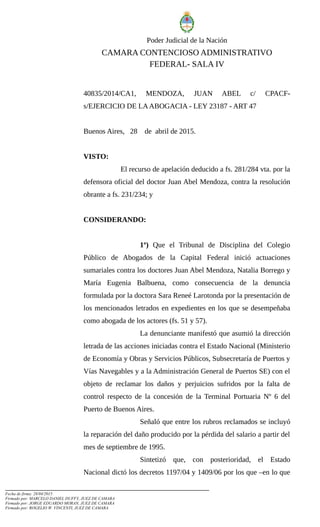 Poder Judicial de la Nación
CAMARA CONTENCIOSO ADMINISTRATIVO
FEDERAL- SALA IV
40835/2014/CA1, MENDOZA, JUAN ABEL c/ CPACF-
s/EJERCICIO DE LAABOGACIA - LEY 23187 - ART 47
Buenos Aires, 28 de abril de 2015.
VISTO:
El recurso de apelación deducido a fs. 281/284 vta. por la
defensora oficial del doctor Juan Abel Mendoza, contra la resolución
obrante a fs. 231/234; y
CONSIDERANDO:
1º) Que el Tribunal de Disciplina del Colegio
Público de Abogados de la Capital Federal inició actuaciones
sumariales contra los doctores Juan Abel Mendoza, Natalia Borrego y
María Eugenia Balbuena, como consecuencia de la denuncia
formulada por la doctora Sara Reneé Larotonda por la presentación de
los mencionados letrados en expedientes en los que se desempeñaba
como abogada de los actores (fs. 51 y 57).
La denunciante manifestó que asumió la dirección
letrada de las acciones iniciadas contra el Estado Nacional (Ministerio
de Economía y Obras y Servicios Públicos, Subsecretaría de Puertos y
Vías Navegables y a la Administración General de Puertos SE) con el
objeto de reclamar los daños y perjuicios sufridos por la falta de
control respecto de la concesión de la Terminal Portuaria Nº 6 del
Puerto de Buenos Aires.
Señaló que entre los rubros reclamados se incluyó
la reparación del daño producido por la pérdida del salario a partir del
mes de septiembre de 1995.
Sintetizó que, con posterioridad, el Estado
Nacional dictó los decretos 1197/04 y 1409/06 por los que –en lo que
Fecha de firma: 28/04/2015
Firmado por: MARCELO DANIEL DUFFY, JUEZ DE CAMARA
Firmado por: JORGE EDUARDO MORAN, JUEZ DE CAMARA
Firmado por: ROGELIO W. VINCENTI, JUEZ DE CAMARA
 