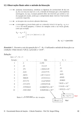 II – Encontrando Raízes de funções – Cálculo Numérico – Prof. Dr. Sergio Pilling 12
I.2. Observações finais sobre o método da bissecção
Exercício 1 – Encontre a raiz da equação f(x)=x3
– 9x +3 utilizando o método da bissecção e as
condições: Chute inicial, I=[0,1], e precisão ε =2x10-3
.
Solução:
|bk – ak | < ε (precisão)
0.336914063
1
| f(x10) | < ε Não!
Sim!|b10 – a10 |< ε
 