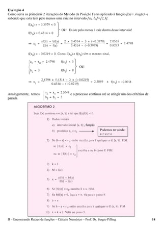II – Encontrando Raízes de funções – Cálculo Numérico – Prof. Dr. Sergio Pilling 14
Exemplo 4
Como seria as primeiras 2 iterações do Método da Posição Falsa aplicado à função f(x)= xlog(x) -1
sabendo que esta tem pelo menos uma raiz no intervalo [a0, b0]=[2,3].
Analogamente, temos e o processo continua até se atingir um dos critérios de
parada.
Ok! Existe pelo menos 1 raiz dentro desse intervalo!
Ok!
, função
Podemos ter ainda:
ε1= ε2= ε
 