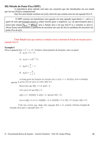 II – Encontrando Raízes de funções – Cálculo Numérico – Prof. Dr. Sergio Pilling 16
III) Método do Ponto Fixo (MPF)
A importância deste método está mais nos conceitos que são introduzidos em seu estudo
que em sua eficácia computacional.
Seja f(x) uma função contínua em [a,b], intervalo que contém uma raiz da equação f(x)=0.
Uma função ϕ(x) que satisfaz a condição acima é chamada de função de iteração para a
equação f(x)=0.
Exemplo 5
Para a equação f(x) = x2
+ x - 6 = 0 temos várias funções de iteração, entre as quais:
O MPF consiste em transformar esta equação em uma equação equivalente x = ϕ(x) e a
partir de uma aproximação inicial x0 (chute inicial) gerar a seqüência {xk} de aproximações para ξ
(raiz) pela relação xk+1 = ϕ(xk), pois a função ϕ(x) é tal que f(ξ)=0 se e somente se ϕ(ξ)=ξ.
Dessa forma transformamos o problema de encontrar um zero de f(x) no problema de encontrar um
ponto fixo de ϕ(x).
que em
de
 