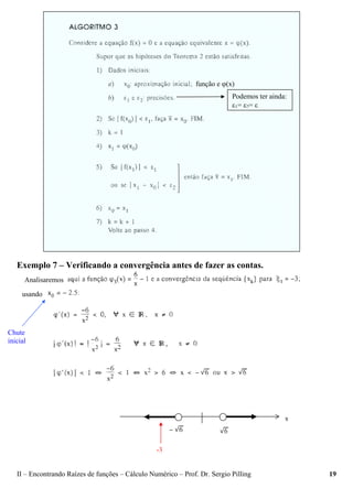 II – Encontrando Raízes de funções – Cálculo Numérico – Prof. Dr. Sergio Pilling 19
Exemplo 7 – Verificando a convergência antes de fazer as contas.
Analisaremos
usando
Chute
inicial
Podemos ter ainda:
ε1= ε2= ε
função e ϕ(x)
-3
 