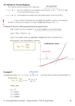 II – Encontrando Raízes de funções – Cálculo Numérico – Prof. Dr. Sergio Pilling 21
IV) Método de Newton-Raphson
O Método de Newton é obtido geometricamente da seguinte forma:
Exemplo 9
Baixa inclinação!
!
Graficamente, temos:
(chute inicial)
(chute inicial)
Fórmula recursiva
k
k
kk
Nessa técnica devemos calcular a derivada da função f ´(x)
 