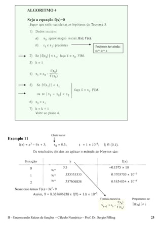 II – Encontrando Raízes de funções – Cálculo Numérico – Prof. Dr. Sergio Pilling 23
ALGORITMO 4
Seja a equação f(x)=0
Exemplo 11
⏐f(xk)⏐< ε
Podemos ter ainda:
ε1= ε2= ε
f(x); f´(x).
Formula recursiva Perguntamos se:
Chute inicial
Nesse caso temos f´(x) = 3x2
- 9
x1=
x2=
x3=
 