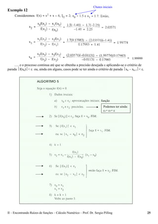 II – Encontrando Raízes de funções – Cálculo Numérico – Prof. Dr. Sergio Pilling 25
Exemplo 12
…. e o processo continua até que se obtenha a precisão desejada ε aplicando-se o critério de
parada ⏐f(xk)⏐< ε ou, ainda em alguns, casos pode se ter ainda o critério de parada ⏐xk – xk-1⏐< ε.
Consideremos
Chutes iniciais
1.99999
Podemos ter ainda:
ε1= ε2= ε
função
 