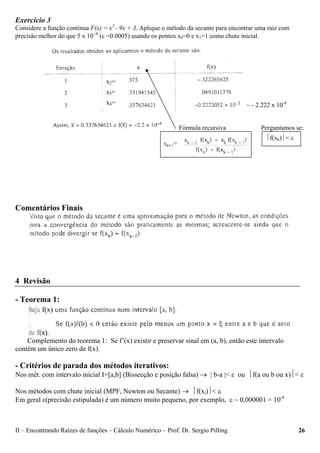 II – Encontrando Raízes de funções – Cálculo Numérico – Prof. Dr. Sergio Pilling 26
Exercício 3
Considere a função contínua F(x) = x3
- 9x + 3. Aplique o método da secante para encontrar uma raiz com
precisão melhor do que 5 x 10 -4
(ε =0.0005) usando os pontos x0=0 e x1=1 como chute inicial.
Comentários Finais
4 Revisão
- Teorema 1:
Complemento do teorema 1: Se f’(x) existir e preservar sinal em (a, b), então este intervalo
contém um único zero de f(x).
- Critérios de parada dos métodos iterativos:
Nos mét. com intervalo inicial I=[a,b] (Bissecção e posição falsa) → | b-a |< ε ou ⏐f(a ou b ou x)⏐< ε
Nos métodos com chute inicial (MPF, Newton ou Secante) → ⏐f(xi)⏐< ε
Em geral ε(precisão estipulada) é um número muito pequeno, por exemplo, ε ~ 0,000001 = 10-6
~ - 2.222 x 10-4
⏐f(xk)⏐< ε
Fórmula recursiva Perguntamos se:
x2=
x3=
x4=
 