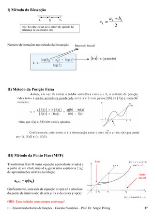 II – Encontrando Raízes de funções – Cálculo Numérico – Prof. Dr. Sergio Pilling 27
I) Método da Bissecção
Numero de iterações no método da bissecção:
II) Método da Posição Falsa
III) Método da Ponto Fixo (MPF)
Transformar f(x)=0 numa equação equivalente x=ϕ(x) e
a partir de um chute inicial x0 gerar uma seqüência { xk}
de aproximações através da relação
xk+1 = ϕ(xk)
Graficamente, uma raiz da equação x=ϕ(x) é a abscissa
do ponto de intercessão da reta y =x e da curva y=ϕ(x)
OBS: Esse método nem sempre converge!
2
kk
k
ba
x
+
=
Intervalo inicial
 