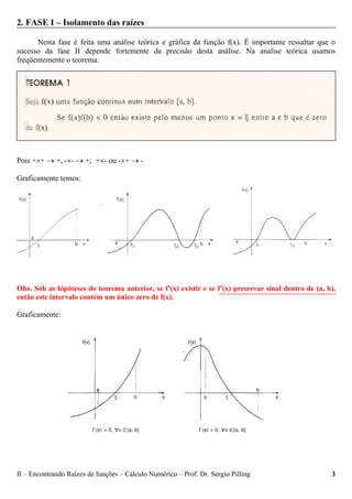 II – Encontrando Raízes de funções – Cálculo Numérico – Prof. Dr. Sergio Pilling 3
2. FASE I – Isolamento das raízes
Nesta fase é feita uma análise teórica e gráfica da função f(x). É importante ressaltar que o
sucesso da fase II depende fortemente da precisão desta análise. Na analise teórica usamos
freqüentemente o teorema:
Pois +×+ → +, -×- → +; +×- ou -×+ → -
Graficamente temos:
Obs. Sob as hipóteses do teorema anterior, se f’(x) existir e se f’(x) preservar sinal dentro de (a, b),
então este intervalo contém um único zero de f(x).
Graficamente:
 