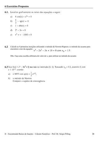 II – Encontrando Raízes de funções – Cálculo Numérico – Prof. Dr. Sergio Pilling 31
6 Exercícios Propostos
6.1.
6.2
6.3
Calcule as 4 primeiras iterações utilizando o método de Newton-Rapson e o método da secante para
encontrar a raiz da equação:.
Obs. Faça uma escolha arbitraria do valor de x1 para utilizar no método da secante.
 