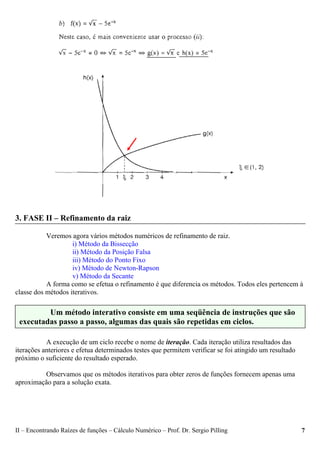 II – Encontrando Raízes de funções – Cálculo Numérico – Prof. Dr. Sergio Pilling 7
3. FASE II – Refinamento da raiz
Veremos agora vários métodos numéricos de refinamento de raiz.
i) Método da Bissecção
ii) Método da Posição Falsa
iii) Método do Ponto Fixo
iv) Método de Newton-Rapson
v) Método da Secante
A forma como se efetua o refinamento é que diferencia os métodos. Todos eles pertencem à
classe dos métodos iterativos.
A execução de um ciclo recebe o nome de iteração. Cada iteração utiliza resultados das
iterações anteriores e efetua determinados testes que permitem verificar se foi atingido um resultado
próximo o suficiente do resultado esperado.
Observamos que os métodos iterativos para obter zeros de funções fornecem apenas uma
aproximação para a solução exata.
Um método interativo consiste em uma seqüência de instruções que são
executadas passo a passo, algumas das quais são repetidas em ciclos.
 