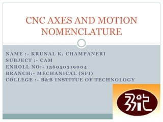 NAME :- KRUNAL K. CHAMPANERI
SUBJECT :- CAM
ENROLL NO:- 156050319004
BRANCH:- MECHANICAL (SFI)
COLLEGE :- B&B INSTITUE OF TECHNOLOGY
CNC AXES AND MOTION
NOMENCLATURE
 