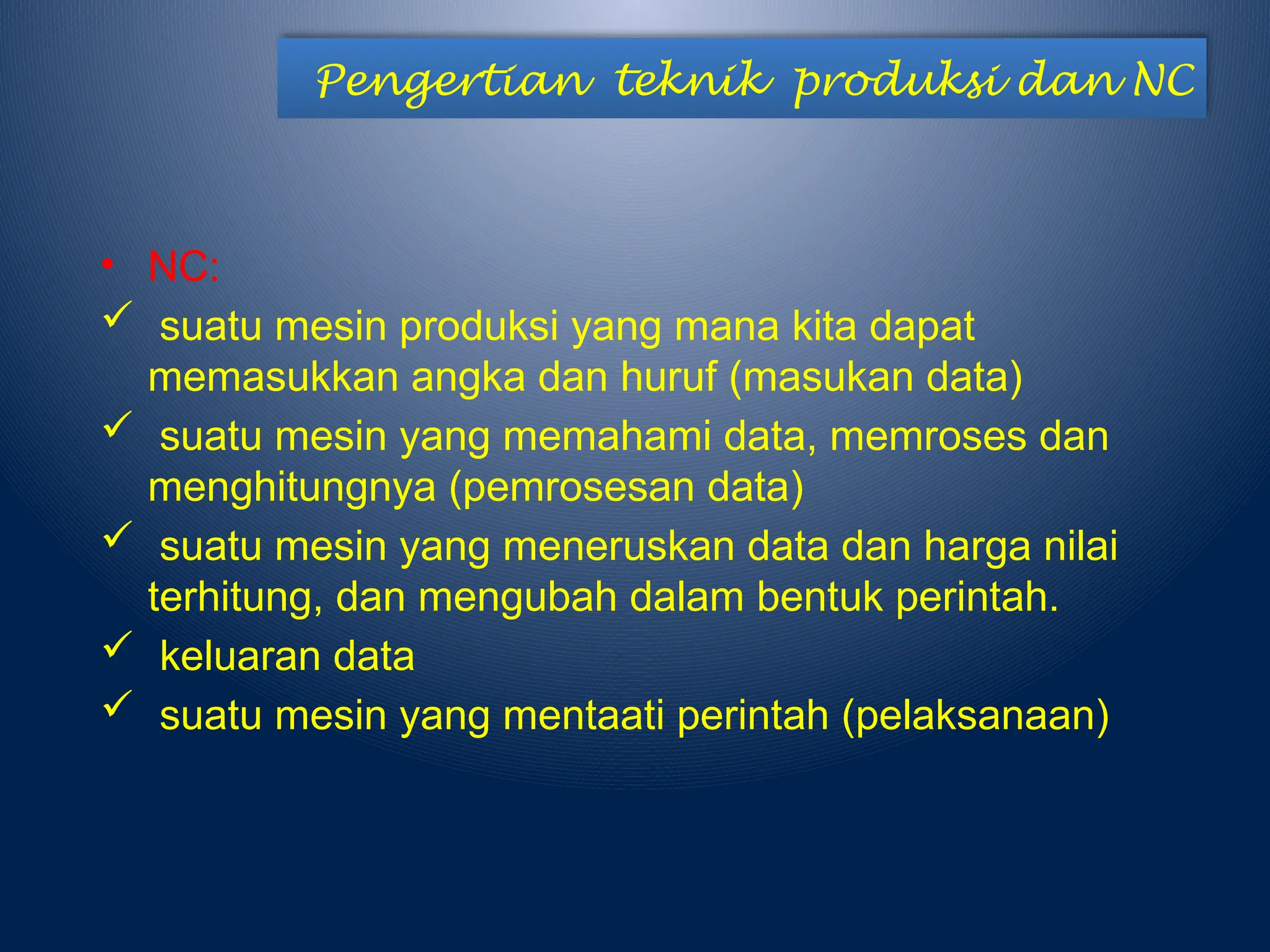 Pengertian teknik produksi dan NC
• NC:
 suatu mesin produksi yang mana kita dapat
memasukkan angka dan huruf (masukan data)
 suatu mesin yang memahami data, memroses dan
menghitungnya (pemrosesan data)
 suatu mesin yang meneruskan data dan harga nilai
terhitung, dan mengubah dalam bentuk perintah.
 keluaran data
 suatu mesin yang mentaati perintah (pelaksanaan)
 
