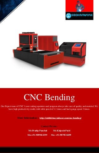 CNC Bending
Our Expert team of CNC Laser cutting operators and program always take care of quality and material, We
have high productivity results with table speed of 1.3 times and back gauge speed 3 times.
More Information :- http://siddhivinayaklaser.com/cnc-bending/
Contact Person:-
Mr.Pradip Panchal Mr.Kalpesh Patel
Mo:+91-9099013399 Mo: +91-9879534499
 