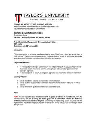1
SCHOOL OF ARCHITECTURE, BUILDING & DESIGN
Research Unit for Modern Architecture Studies in Southeast Asia
Foundation of Natural and Built Environments
CULTURE & CIVILIZATION (FDES 0815)
Prerequisite: None
Lecturer : Normah Sulaiman . Ida Marlina Mazlan
__________________________________________________________________________________
Project 3 (Individual Assignment) : Art + Architecture + Culture
40 % marks
Submission date: 22nd January 2015
Introduction
"What travel teaches us is that we are all essentially the same. There is not a 'them' and an 'us'; there is
really only 'us.'" The stunning photographs capture the theme of places of visit. A good coffee table books
serve a number of purposes: they're decorative, informative, and attractive.
Objectives of Project
1. To introduce the Western and Eastern culture and civilization through an overview of archeological
discoveries, ancient monuments, artworks, philosophy and achievement of great leaders from
prehistoric to present.
2. To show basic skills on enquiry, investigation, application and presentation of relevant information.
Learning Outcome
1. Able to describe the historical development of human civilization.
2. Able to recall the development of Eastern and Western human civilizations in the past as well as
present.
3. Able to demonstrate good documentation and presentation skills.
Tasks
Part I: You are required to do a literature research on places of interest of your site visit. From the
literature review, you are to study the theme given and its connection between the historical,
architectural and social aspects of the place. Documenting the right building, spaces and places with the
right content is important in this project. You are advised to work closely with your tutor to ensure you are on
the right track.
 