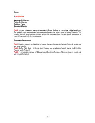 2
Theme:
1. Architecture
Malaysian Architecture
Fusion Architecture
Religious Places
Spaces and People
Part II: You are to design a graphical expression of your findings in a graphical coffee table book.
The book will create awareness and educate your audience on the subject matter or focus of the study. This
includes design & layout, purpose, content, writing style, colours and etc. You are strongly encouraged to
meet with us regularly for further assistance.
Submission Requirement
Part I: Literature research on the places of interest, theme and connection between historical, architecture
and social aspects.
Part II: Coffee Table Book ( A5 format size). Progress and compilation of weekly journal via E-Portfolio.
(*special tab for Project 3)
Part III : 1 minute video montage of 10 best photos. (Complete information of designer, lecturer, module and
university’s information)
 
