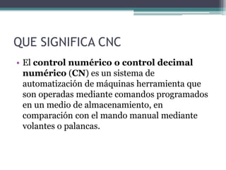 QUE SIGNIFICA CNC
• El control numérico o control decimal
numérico (CN) es un sistema de
automatización de máquinas herramienta que
son operadas mediante comandos programados
en un medio de almacenamiento, en
comparación con el mando manual mediante
volantes o palancas.
 