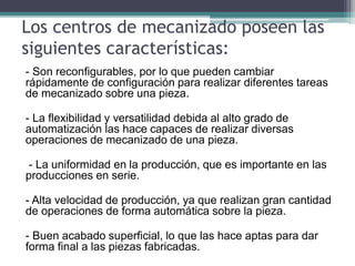 Los centros de mecanizado poseen las
siguientes características:
- Son reconfigurables, por lo que pueden cambiar
rápidamente de configuración para realizar diferentes tareas
de mecanizado sobre una pieza.
- La flexibilidad y versatilidad debida al alto grado de
automatización las hace capaces de realizar diversas
operaciones de mecanizado de una pieza.
- La uniformidad en la producción, que es importante en las
producciones en serie.
- Alta velocidad de producción, ya que realizan gran cantidad
de operaciones de forma automática sobre la pieza.
- Buen acabado superficial, lo que las hace aptas para dar
forma final a las piezas fabricadas.
 