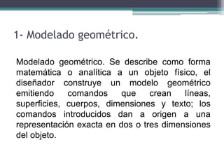 1- Modelado geométrico.
Modelado geométrico. Se describe como forma
matemática o analítica a un objeto físico, el
diseñador construye un modelo geométrico
emitiendo comandos que crean líneas,
superficies, cuerpos, dimensiones y texto; los
comandos introducidos dan a origen a una
representación exacta en dos o tres dimensiones
del objeto.
 