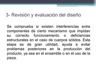 3- Revisión y evaluación del diseño
Se comprueba si existen interferencias entre
componentes de cierto mecanismo que impidan
su correcto funcionamiento o deficiencias
estructurales en el caso de cuerpos sólidos. Esta
etapa es de gran utilidad, ayuda a evitar
problemas posteriores en la producción del
producto, ya sea en el ensamble o en el uso de la
pieza.
 