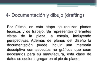 4- Documentación y dibujo (drafting)
Por último, en esta etapa se realizan planos
técnicos y de trabajo. Se representan diferentes
vistas de la pieza, a escala, incluyendo
perspectivas. Además de planos del diseño la
documentación puede incluir una memoria
descriptiva con aspectos no gráficos que sean
necesarios para su manufactura, esta clase de
datos se suelen agregar en el pie de plano.
 