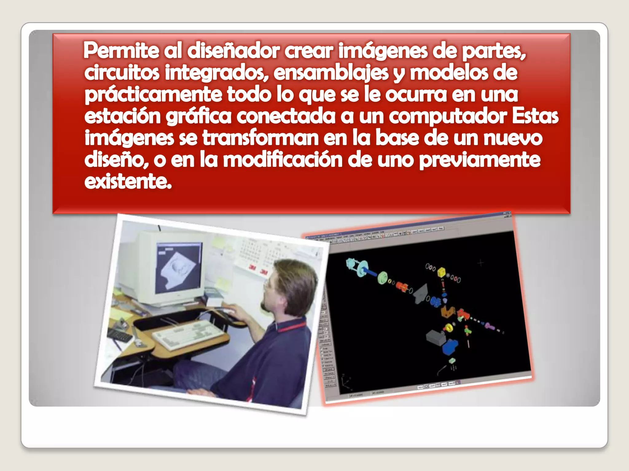   Permite al diseñador crear imágenes de partes, circuitos integrados, ensamblajes y modelos de prácticamente todo lo que se le ocurra en una estación gráfica conectada a un computador Estas imágenes se transforman en la base de un nuevo diseño, o en la modificación de uno previamente existente. 