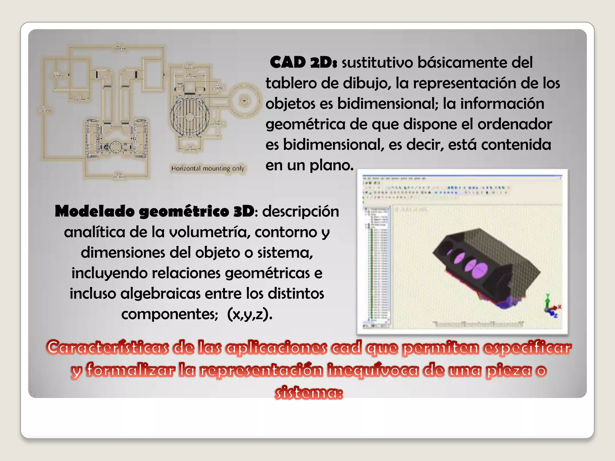 Características de las aplicaciones cad que permiten especificar y formalizar la representación inequívoca de una pieza o sistema:CAD 2D: sustitutivo básicamente del tablero de dibujo, la representación de los objetos es bidimensional; la información geométrica de que dispone el ordenador es bidimensional, es decir, está contenida en un plano. Modelado geométrico 3D: descripción analítica de la volumetría, contorno y dimensiones del objeto o sistema, incluyendo relaciones geométricas e incluso algebraicas entre los distintos componentes;  (x,y,z).