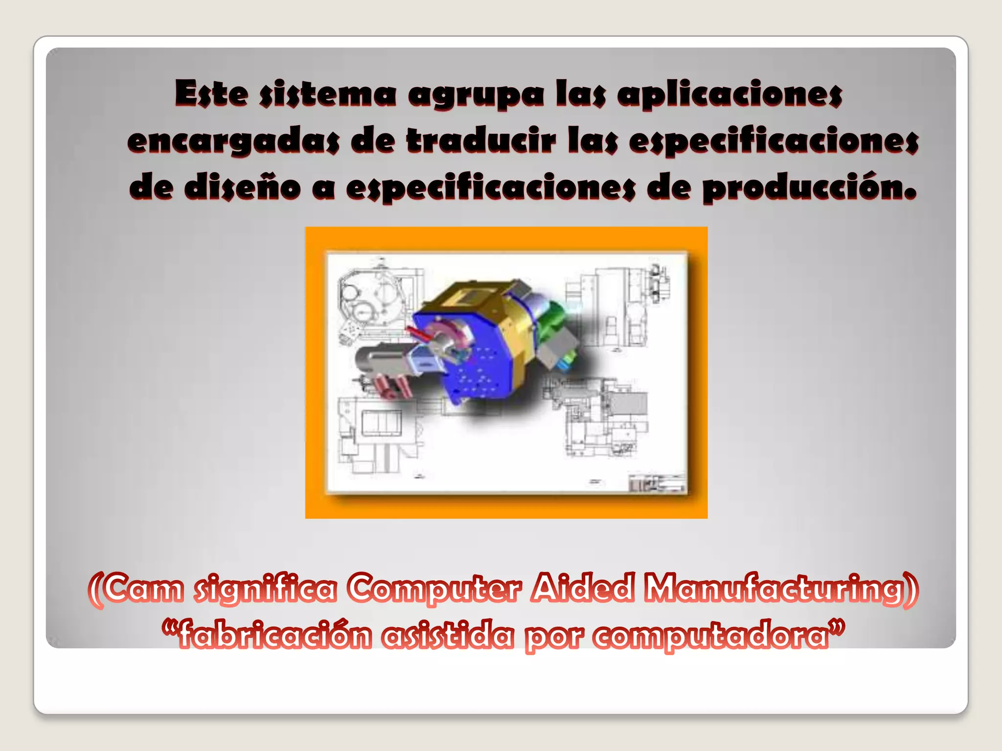 (Cam significa Computer Aided Manufacturing) “fabricación asistida por computadora”Este sistema agrupa las aplicaciones encargadas de traducir las especificaciones de diseño a especificaciones de producción.