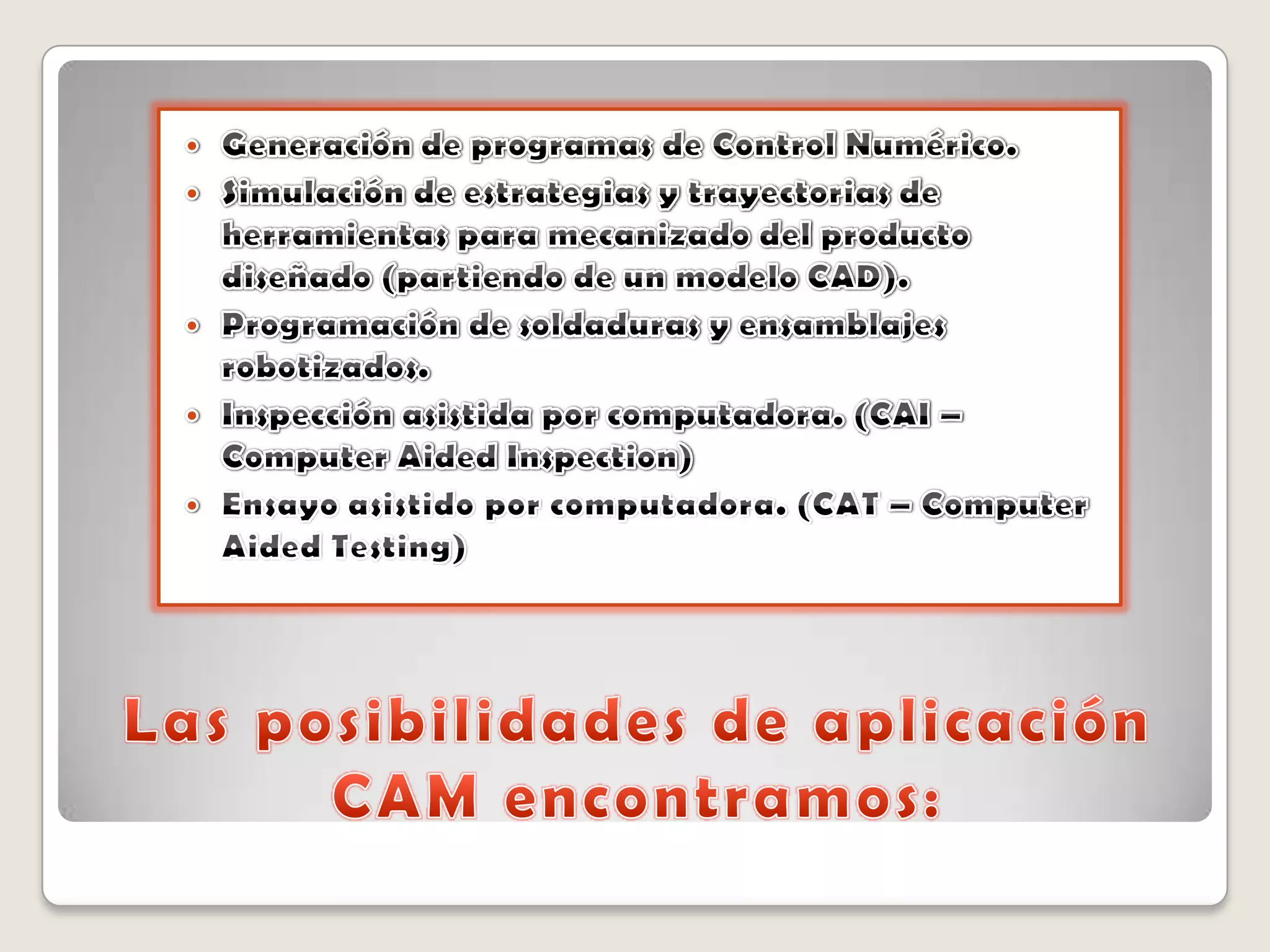 Las posibilidades de aplicación CAM encontramos:Generación de programas de Control Numérico. Simulación de estrategias y trayectorias de herramientas para mecanizado del producto diseñado (partiendo de un modelo CAD). Programación de soldaduras y ensamblajes robotizados. Inspección asistida por computadora. (CAI – Computer Aided Inspection) Ensayo asistido por computadora. (CAT – Computer Aided Testing) 