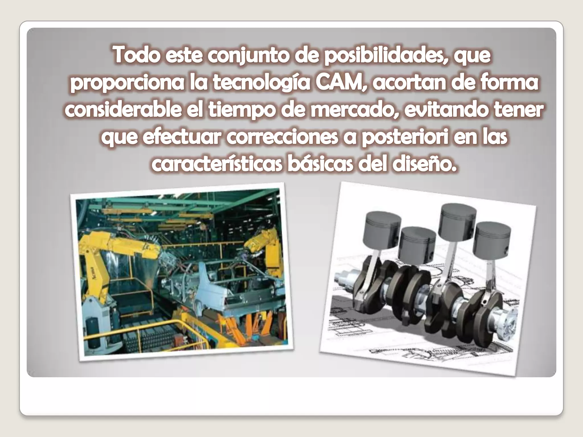   Todo este conjunto de posibilidades, que proporciona la tecnología CAM, acortan de forma considerable el tiempo de mercado, evitando tener que efectuar correcciones a posteriori en las características básicas del diseño.