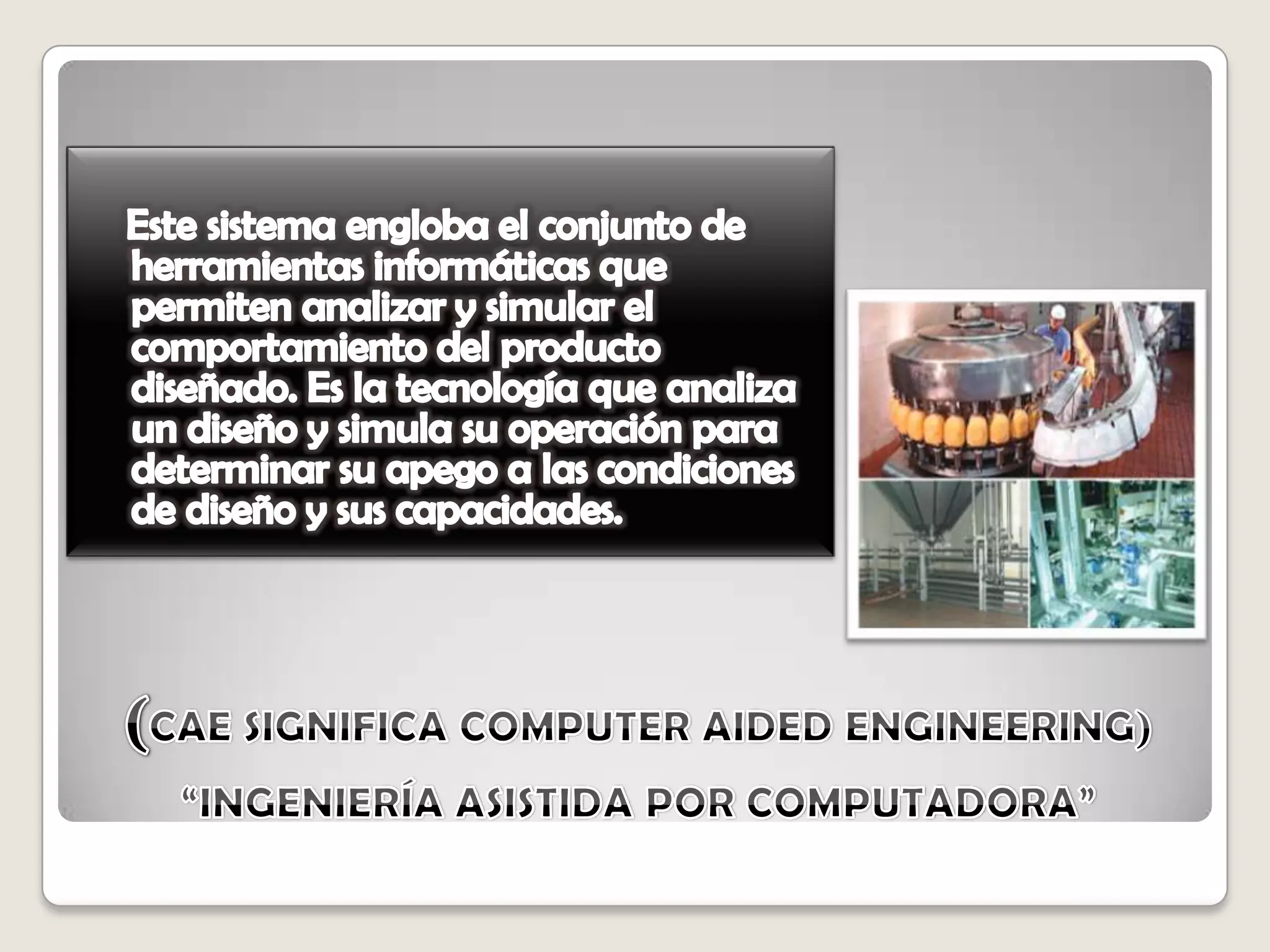 (CAE SIGNIFICA COMPUTER AIDED ENGINEERING)   “INGENIERÍA ASISTIDA POR COMPUTADORA”   Este sistema engloba el conjunto de herramientas informáticas que permiten analizar y simular el comportamiento del producto diseñado. Es la tecnología que analiza un diseño y simula su operación para determinar su apego a las condiciones de diseño y sus capacidades. 