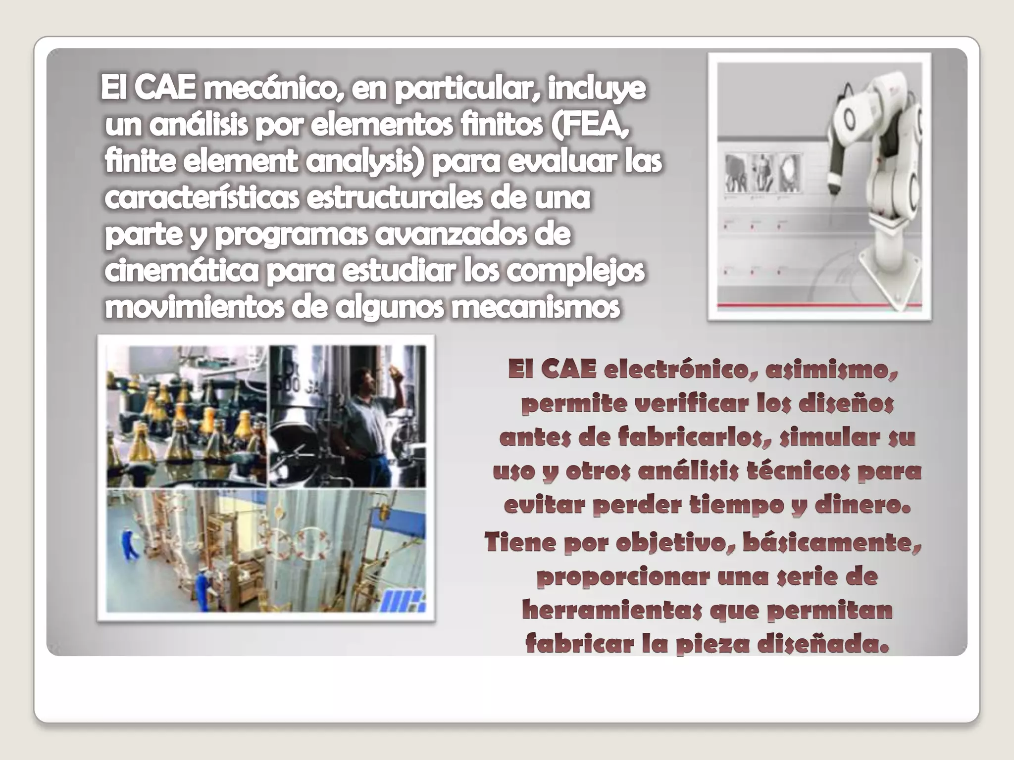   El CAE mecánico, en particular, incluye un análisis por elementos finitos (FEA, finite element analysis) para evaluar las características estructurales de una parte y programas avanzados de cinemática para estudiar los complejos movimientos de algunos mecanismos    El CAE electrónico, asimismo, permite verificar los diseños antes de fabricarlos, simular su uso y otros análisis técnicos para evitar perder tiempo y dinero.    Tiene por objetivo, básicamente, proporcionar una serie de herramientas que permitan fabricar la pieza diseñada.