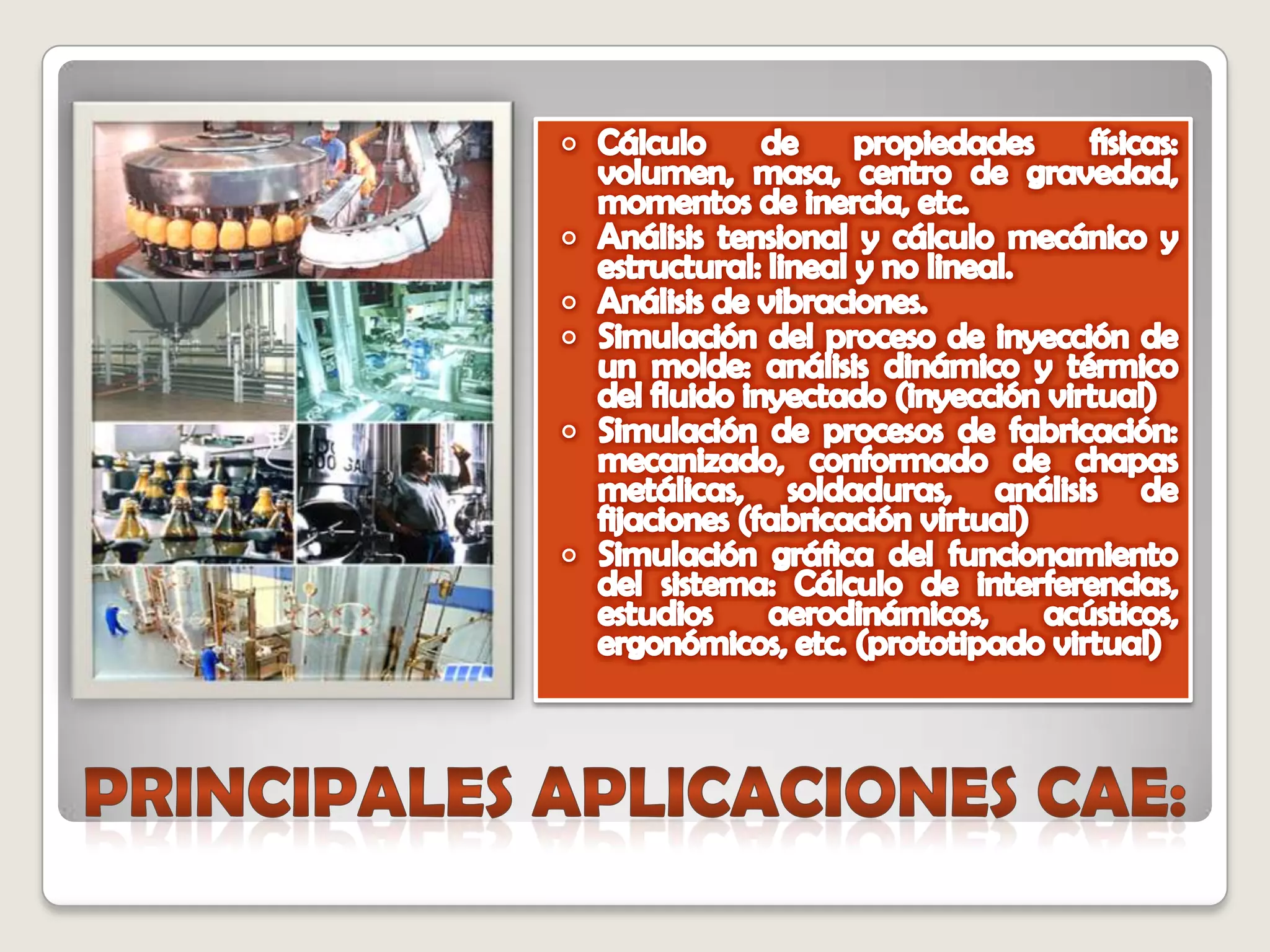 Cálculo de propiedades físicas: volumen, masa, centro de gravedad, momentos de inercia, etc. Análisis tensional y cálculo mecánico y estructural: lineal y no lineal. Análisis de vibraciones. Simulación del proceso de inyección de un molde: análisis dinámico y térmico del fluido inyectado (inyección virtual) Simulación de procesos de fabricación: mecanizado, conformado de chapas metálicas, soldaduras, análisis de fijaciones (fabricación virtual) Simulación gráfica del funcionamiento del sistema: Cálculo de interferencias, estudios aerodinámicos, acústicos, ergonómicos, etc. (prototipado virtual) PRINCIPALES APLICACIONES CAE: