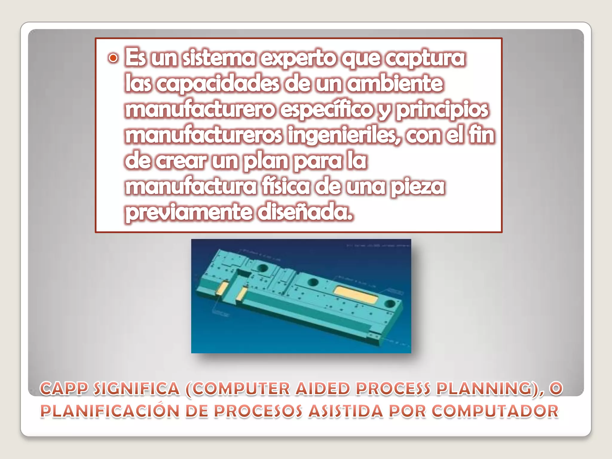 Es un sistema experto que captura las capacidades de un ambiente manufacturero específico y principios manufactureros ingenieriles, con el fin de crear un plan para la manufactura física de una pieza previamente diseñada. CAPP SIGNIFICA (COMPUTER AIDED PROCESS PLANNING), O PLANIFICACIÓN DE PROCESOS ASISTIDA POR COMPUTADOR