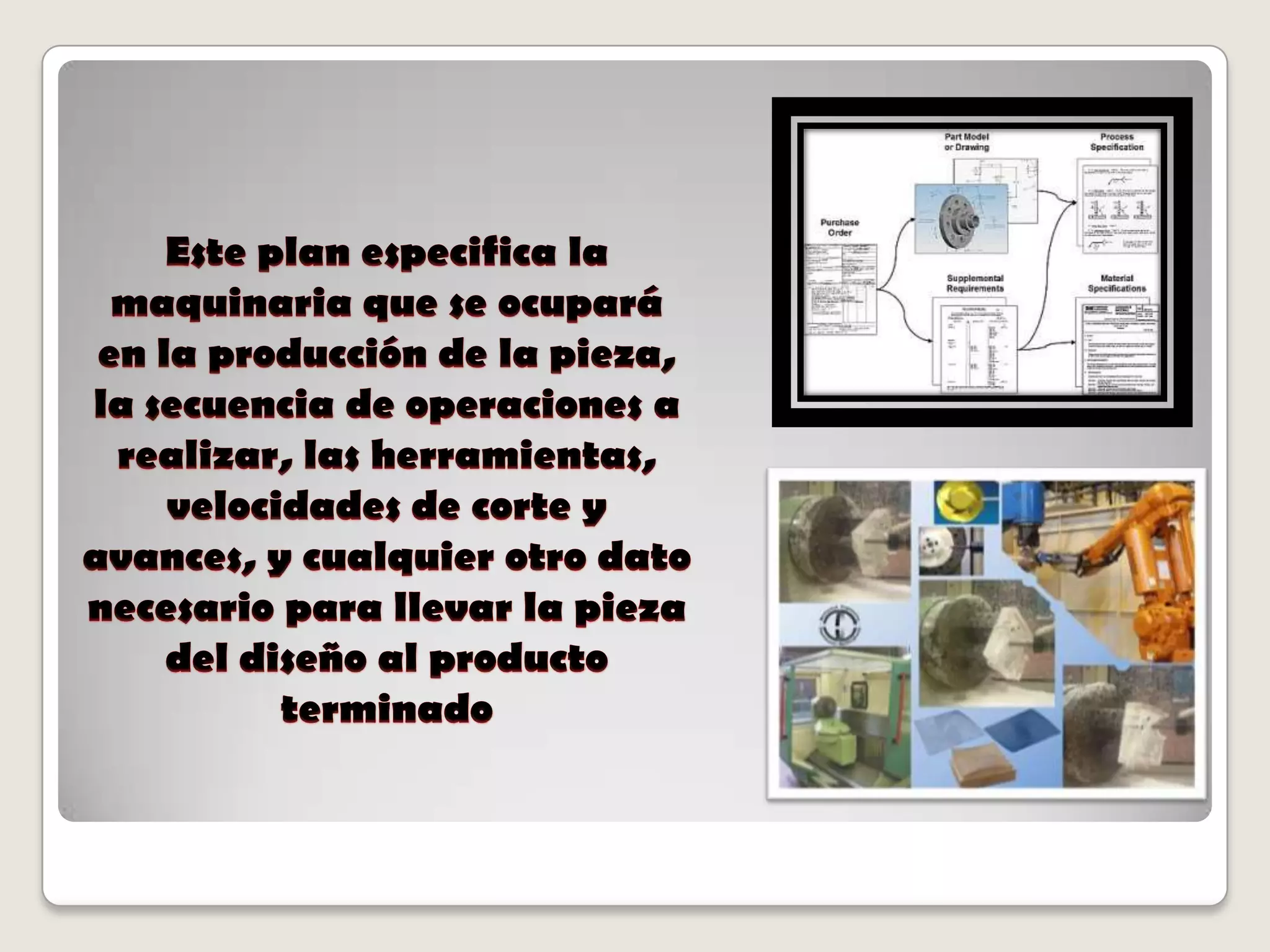 Este plan especifica la maquinaria que se ocupará en la producción de la pieza, la secuencia de operaciones a realizar, las herramientas, velocidades de corte y avances, y cualquier otro dato necesario para llevar la pieza del diseño al producto terminado 