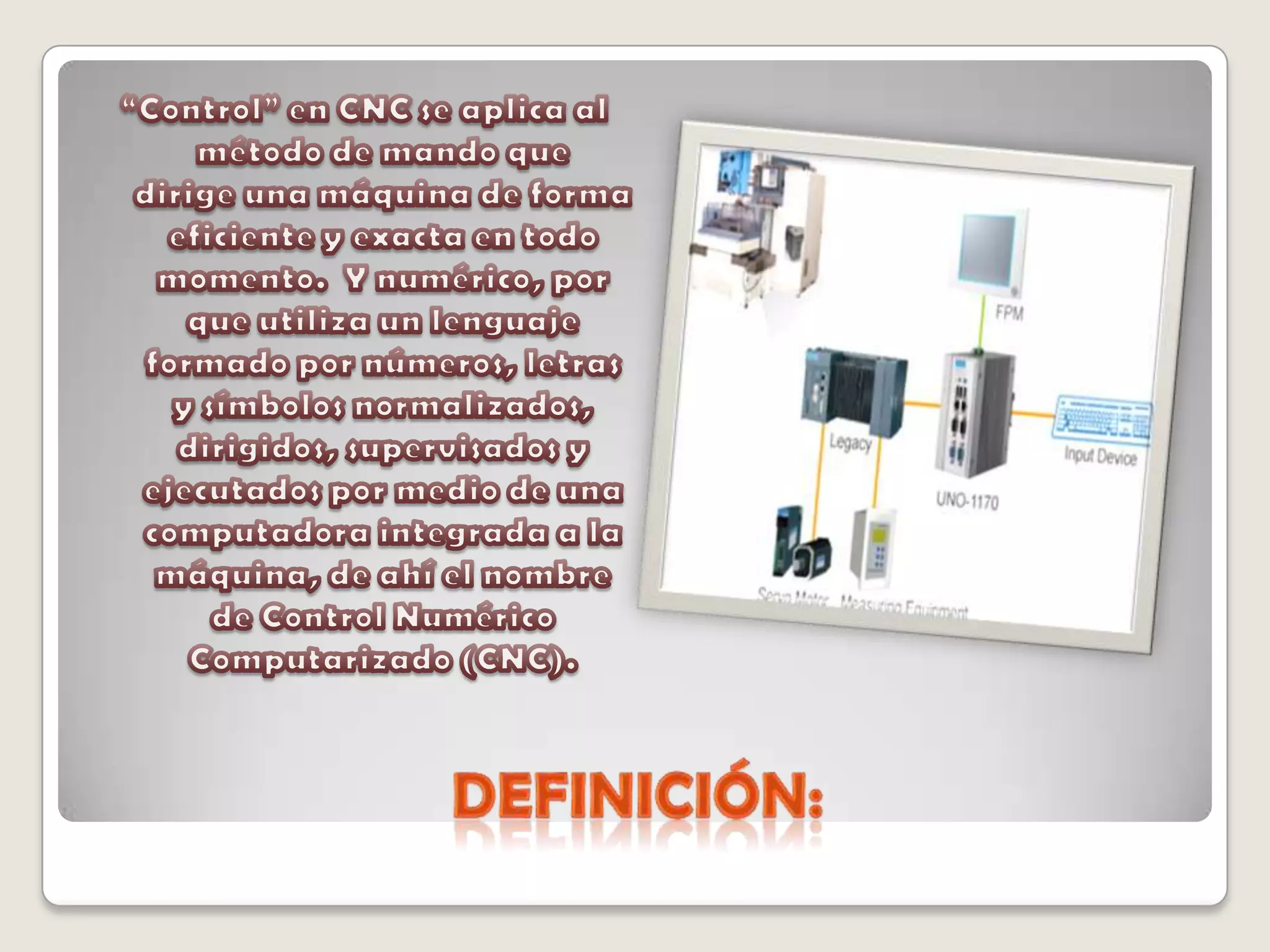 Definición:“Control” en CNC se aplica al método de mando que   dirige una máquina de forma eficiente y exacta en todo momento.  Y numérico, por que utiliza un lenguaje formado por números, letras y símbolos normalizados,  dirigidos, supervisados y ejecutados por medio de una computadora integrada a la máquina, de ahí el nombre de Control Numérico Computarizado (CNC).
