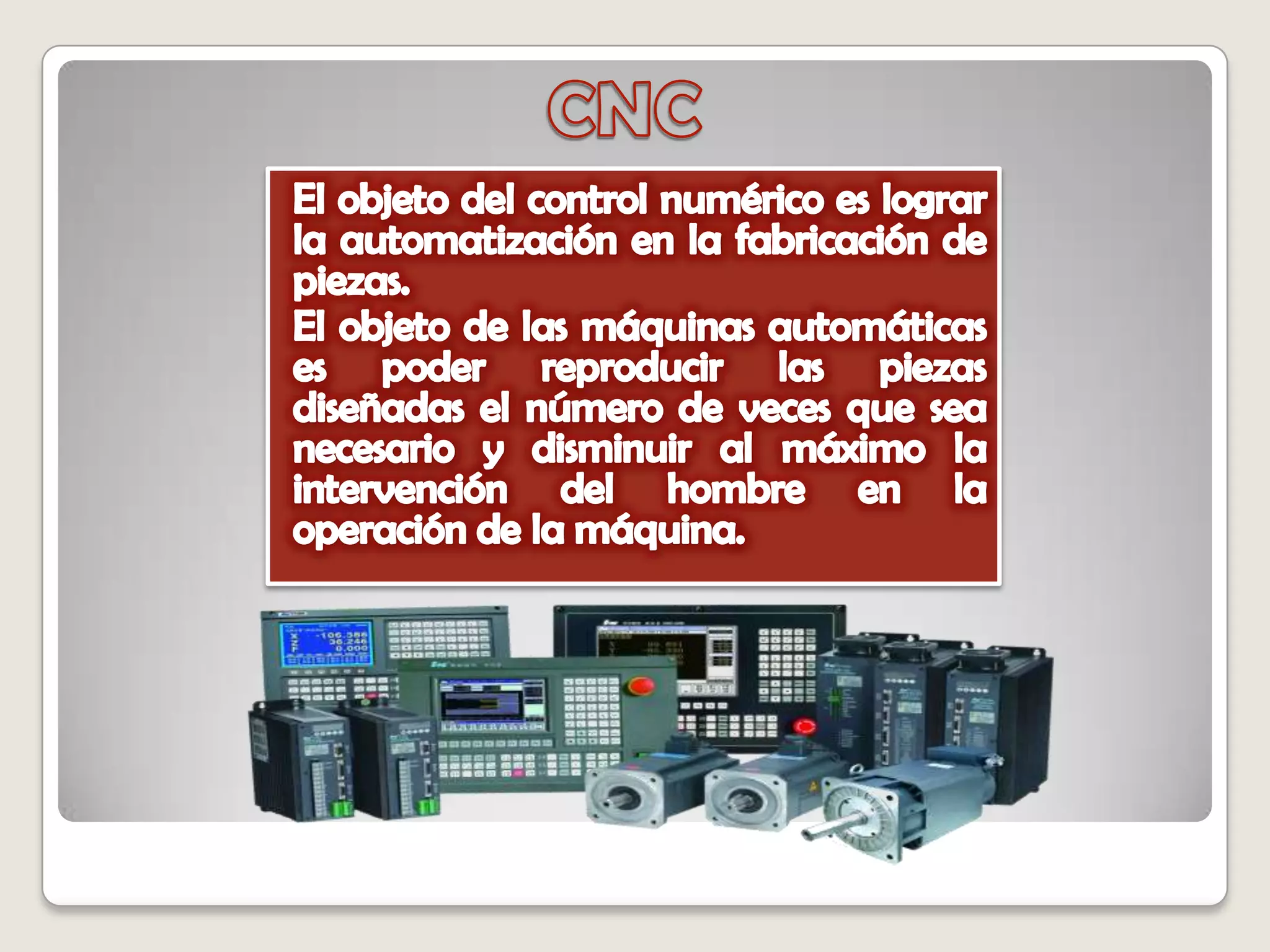 CNCEl objeto del control numérico es lograr la automatización en la fabricación de piezas. El objeto de las máquinas automáticas es poder reproducir las piezas diseñadas el número de veces que sea necesario y disminuir al máximo la intervención del hombre en la operación de la máquina. 