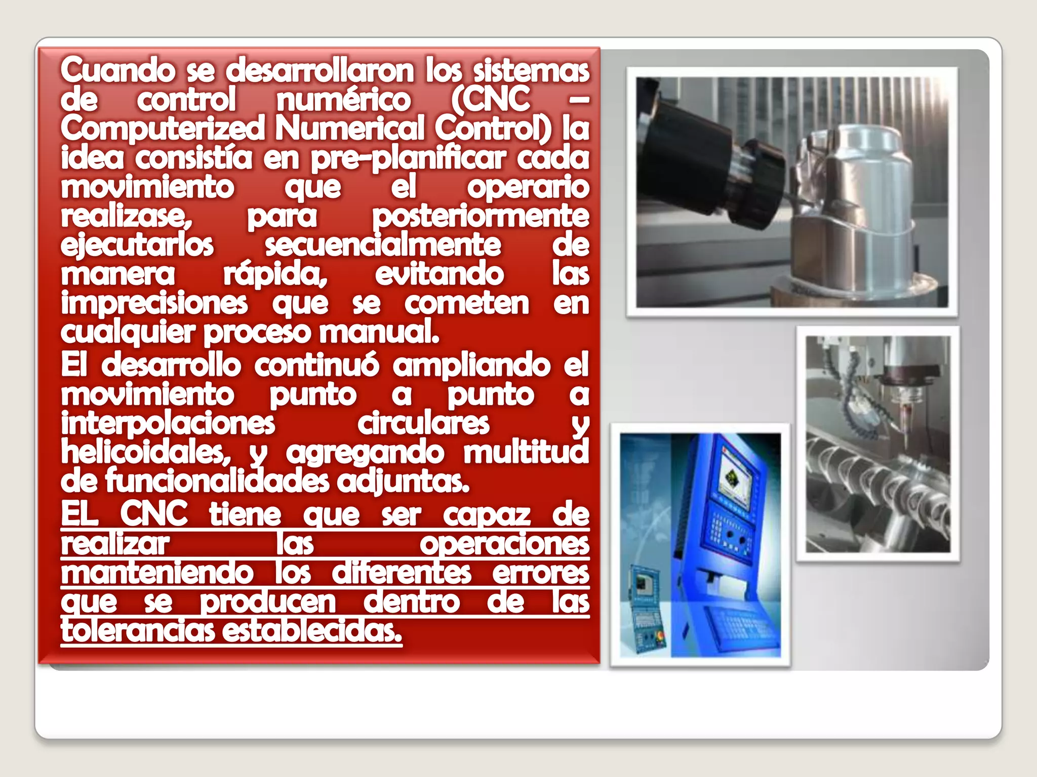 Cuando se desarrollaron los sistemas de control numérico (CNC – Computerized Numerical Control) la idea consistía en pre-planificar cada movimiento que el operario realizase, para posteriormente ejecutarlos secuencialmente de manera rápida, evitando las imprecisiones que se cometen en cualquier proceso manual. El desarrollo continuó ampliando el movimiento punto a punto a interpolaciones circulares y helicoidales, y agregando multitud de funcionalidades adjuntas.EL CNC tiene que ser capaz de realizar las operaciones manteniendo los diferentes errores que se producen dentro de las tolerancias establecidas.