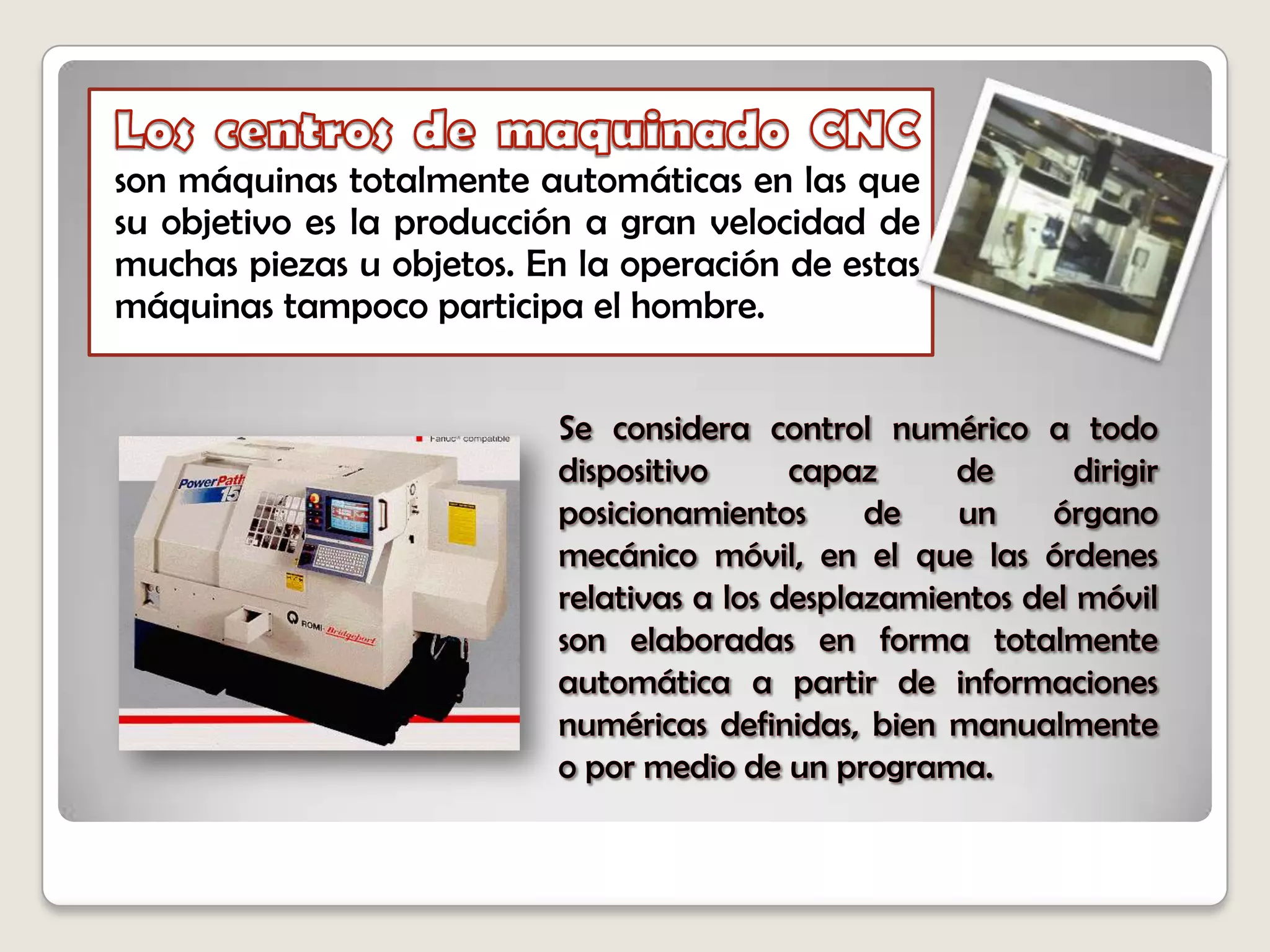 Los centros de maquinado CNCson máquinas totalmente automáticas en las que su objetivo es la producción a gran velocidad de muchas piezas u objetos. En la operación de estas máquinas tampoco participa el hombre. Se considera control numérico a todo dispositivo capaz de dirigir posicionamientos de un órgano mecánico móvil, en el que las órdenes relativas a los desplazamientos del móvil son elaboradas en forma totalmente automática a partir de informaciones numéricas definidas, bien manualmente o por medio de un programa.