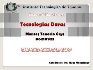 Instituto Tecnologico de Tijuana Sistemas de Manufactura TecnologiasDuras Montes Tenorio Crys 06210923 CNC, CAD, CAM, CAE, CAPP Catedratico: Ing. Hugo Montelongo 