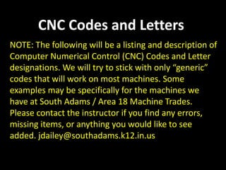 CNC Codes and Letters
NOTE: The following will be a listing and description of
Computer Numerical Control (CNC) Codes and Letter
designations. We will try to stick with only “generic”
codes that will work on most machines. Some
examples may be specifically for the machines we
have at South Adams / Area 18 Machine Trades.
Please contact the instructor if you find any errors,
missing items, or anything you would like to see
added. jdailey@southadams.k12.in.us
 
