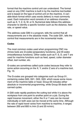 18
format that the machine control unit can understand. The format
used on any CNC machine is built in by the machine tool builder
and is based on the type of control unit on the machine. A vari-
able-block format which uses words (letters) is most commonly
used. Each instruction word consists of an address character,
such as X, Y, Z, G, M, or S. Numerical data follows this address
character to identify a specific function such as the distance, feed
rate, or speed value.
The address code G90 in a program, tells the control that all
measurements are in the absolute mode. The code G91, tells the
control that measurements are in the incremental mode.
Codes
The most common codes used when programming CNC ma-
chines tools are G-codes (preparatory functions), and M codes
(miscellaneous functions). Other codes such as F, S, D, and T are
used for machine functions such as feed, speed, cutter diameter
offset, tool number, etc.
G-codes are sometimes called cycle codes because they refer to
some action occurring on the X, Y, and/or Z axis of a machine tool,
Fig. 13.
The G-codes are grouped into categories such as Group 01,
containing codes G00, G01, G02, G03. which cause some move-
ment of the machine table or head. Group 03 includes either
absolute or incremental programming, while Group 09 deals with
canned cycles.
A G00 code rapidly positions the cutting tool while it is above the
workpiece from one point to another point on a job. During the
rapid traverse movement, either the X or Y axis can be moved
individually or both axes can be moved at the same time. Although
the rate of rapid travel varies from machine to machine, it ranges
between 200 and 800 in./min (5 and 20 m/min).
 