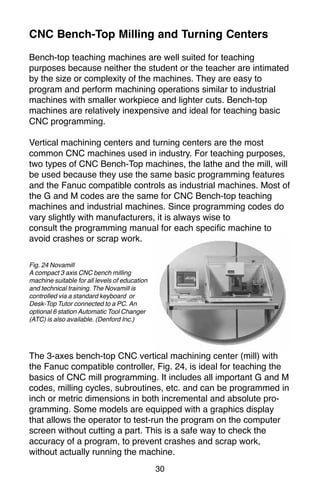 30
CNC Bench-Top Milling and Turning Centers
Bench-top teaching machines are well suited for teaching
purposes because neither the student or the teacher are intimated
by the size or complexity of the machines. They are easy to
program and perform machining operations similar to industrial
machines with smaller workpiece and lighter cuts. Bench-top
machines are relatively inexpensive and ideal for teaching basic
CNC programming.
Vertical machining centers and turning centers are the most
common CNC machines used in industry. For teaching purposes,
two types of CNC Bench-Top machines, the lathe and the mill, will
be used because they use the same basic programming features
and the Fanuc compatible controls as industrial machines. Most of
the G and M codes are the same for CNC Bench-top teaching
machines and industrial machines. Since programming codes do
vary slightly with manufacturers, it is always wise to
consult the programming manual for each specific machine to
avoid crashes or scrap work.
The 3-axes bench-top CNC vertical machining center (mill) with
the Fanuc compatible controller, Fig. 24, is ideal for teaching the
basics of CNC mill programming. It includes all important G and M
codes, milling cycles, subroutines, etc. and can be programmed in
inch or metric dimensions in both incremental and absolute pro-
gramming. Some models are equipped with a graphics display
that allows the operator to test-run the program on the computer
screen without cutting a part. This is a safe way to check the
accuracy of a program, to prevent crashes and scrap work,
without actually running the machine.
Fig. 24 Novamill
A compact 3 axis CNC bench milling
machine suitable for all levels of education
and technical training. The Novamill is
controlled via a standard keyboard or
Desk-Top Tutor connected to a PC. An
optional 6 station Automatic Tool Changer
(ATC) is also available. (Denford Inc.)
 