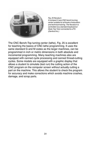 31
The CNC Bench-Top turning center (lathe), Fig. 25 is excellent
for teaching the basics of CNC lathe programming. It uses the
same standard G and M codes as the larger machines, can be
programmed in inch or metric dimensions in both absolute and
incremental programming. Many teaching machines also are
equipped with canned cycle processing and canned thread-cutting
cycles. Some models are equipped with a graphic display that
allows a student to simulate (test run) the cutting action of the
CNC program on the computer screen without actually cutting a
part on the machine. This allows the student to check the program
for accuracy and make corrections which avoids machine crashes,
damage, and scrap parts.
Fig. 25 Novaturn
A compact 2 axis CNC bench turning
center suitable for all levels of education
and technical training. The Novaturn is
controlled via a standard keyboard or
Desk-Top Tutor connected to a PC.
(Denford Inc.)
 