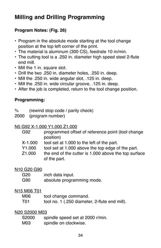 34
Milling and Drilling Programming
Program Notes: (Fig. 26)
• Program in the absolute mode starting at the tool change
position at the top left corner of the print.
• The material is aluminum (300 CS), feedrate 10 in/min.
• The cutting tool is a .250 in. diameter high speed steel 2-flute
end mill.
• Mill the 1 in. square slot.
• Drill the two .250 in. diameter holes, .250 in. deep.
• Mill the .250 in. wide angular slot, .125 in. deep.
• Mill the .250 in. wide circular groove, .125 in. deep.
• After the job is completed, return to the tool change position.
Programming:
% (rewind stop code / parity check)
2000 (program number)
N5 G92 X-1.000 Y1.000 Z1.000
G92 programmed offset of reference point (tool change
position)
X-1.000 tool set at 1.000 to the left of the part.
Y1.000 tool set at 1.000 above the top edge of the part.
Z1.000 the end of the cutter is 1.000 above the top surface
of the part.
N10 G20 G90
G20 inch data input.
G90 absolute programming mode.
N15 M06 T01
M06 tool change command.
T01 tool no. 1 (.250 diameter, 2-flute end mill).
N20 S2000 M03
S2000 spindle speed set at 2000 r/min.
M03 spindle on clockwise.
 