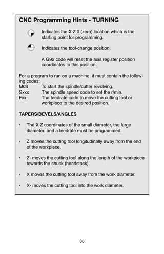 38
CNC Programming Hints - TURNING
Indicates the X Z 0 (zero) location which is the
starting point for programming.
Indicates the tool-change position.
A G92 code will reset the axis register position
coordinates to this position.
For a program to run on a machine, it must contain the follow-
ing codes:
M03 To start the spindle/cutter revolving.
Sxxx The spindle speed code to set the r/min.
Fxx The feedrate code to move the cutting tool or
workpiece to the desired position.
TAPERS/BEVELS/ANGLES
• The X Z coordinates of the small diameter, the large
diameter, and a feedrate must be programmed.
• Z moves the cutting tool longitudinally away from the end
of the workpiece.
• Z- moves the cutting tool along the length of the workpiece
towards the chuck (headstock).
• X moves the cutting tool away from the work diameter.
• X- moves the cutting tool into the work diameter.
 