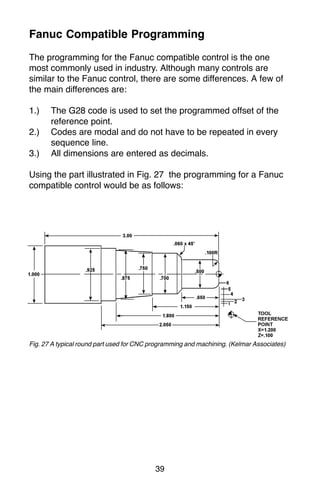 39
Fanuc Compatible Programming
The programming for the Fanuc compatible control is the one
most commonly used in industry. Although many controls are
similar to the Fanuc control, there are some differences. A few of
the main differences are:
1.) The G28 code is used to set the programmed offset of the
reference point.
2.) Codes are modal and do not have to be repeated in every
sequence line.
3.) All dimensions are entered as decimals.
Using the part illustrated in Fig. 27 the programming for a Fanuc
compatible control would be as follows:
Fig. 27 A typical round part used for CNC programming and machining. (Kelmar Associates)
 