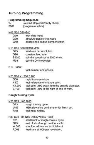 40
Turning Programming
Programming Sequence
% (rewind stop code/parity check)
2001 (program number)
N05 G20 G90 G40
G20 inch data input.
G90 absolute positioning mode
G40 cancels tool radius compensation.
N10 G95 G96 S2000 M03
G95 feed rate per revolution.
G96 constant feed rate.
S2000 spindle speed set at 2000 r/min.
M03 spindle ON clockwise.
N15 T0202
tool number and offsets.
N20 G00 X1.200 Z.100
G00 rapid traverse mode.
X&Z tool reference or change point.
X1.200 tool point .100 away from the outside diameter.
Z.100 tool point .100 to the right of end of work.
Rough Turning Cycle
N25 G73 U.05 R.05
G73 rough turning cycle.
U.05 .050 allowance on diameter for finish cut.
R.05 tool nose radius.
N30 G73 P35 Q95 U.025 W.005 F.008
P35 start block of rough contour cycle.
Q95 end block of rough contour cycle.
W.005 shoulder allowance for finish cut.
F.008 feed rate at .008 per revolution.
 
