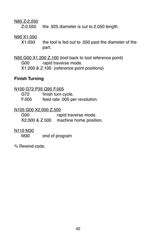 42
N85 Z-2.050
Z-2.050 the .925 diameter is cut to 2.050 length.
N90 X1.050
X1.050 the tool is fed out to .050 past the diameter of the
part.
N95 G00 X1.200 Z.100 (tool back to tool reference point)
G00 rapid traverse mode.
X1.200 & Z.100 (reference point positions)
Finish Turning
N100 G72 P35 Q95 F.005
G72 finish turn cycle.
F.005 feed rate .005 per revolution.
N105 G00 X2.000 Z.500
G00 rapid traverse mode.
X2.000 & Z.500 machine home position.
N110 M30
M30 end of program
% Rewind code.
 