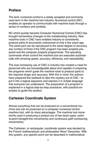 7
The term numerical control is a widely accepted and commonly
used term in the machine tool industry. Numerical control (NC)
enables an operator to communicate with machine tools through a
series of numbers and symbols.
NC which quickly became Computer Numerical Control (CNC) has
brought tremendous changes to the metalworking industry. New
machine tools in CNC have enabled industry to consistently
produce parts to accuracies undreamed of only a few years ago.
The same part can be reproduced to the same degree of accuracy
any number of times if the CNC program has been properly pre-
pared and the computer properly programmed. The operating
commands which control the machine tool are executed automati-
cally with amazing speed, accuracy, efficiency, and repeatability.
The ever-increasing use of CNC in industry has created a need for
personnel who are knowledgeable about and capable of preparing
the programs which guide the machine tools to produce parts to
the required shape and accuracy. With this in mind, the authors
have prepared this textbook to take the mystery out of CNC - to
put it into a logical sequence and express it in simple language
that everyone can understand. The preparation of a program is
explained in a logical step-by-step procedure, with practical ex-
amples to guide the student.
Cartesian Coordinate System
Almost everything that can be produced on a conventional ma-
chine tool can be produced on a computer numerical control
machine tool, with its many advantages. The machine tool move-
ments used in producing a product are of two basic types: point-
to-point (straight-line movements) and continuous path (contouring
movements).
The Cartesian, or rectangular, coordinate system was devised by
the French mathematician and philosopher Rene’ Descartes. With
this system, any specific point can be described in mathematical
Preface
 